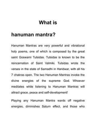 What is
hanuman mantra?
Hanuman Mantras are very powerful and vibrational
holy poems, one of which is composed by the great
saint Goswami Tulsidas. Tulsidas is known to be the
reincarnation of Saint Valmiki. Tulsidas wrote the
verses in the state of Samadhi in Haridwar, with all his
7 chakras open. The two Hanuman Mantras invoke the
divine energies of the supreme God. Whoever
meditates while listening to Hanuman Mantras will
attract grace, peace and self-development!
Playing any Hanuman Mantra wards off negative
energies, diminishes Saturn effect, and those who
 