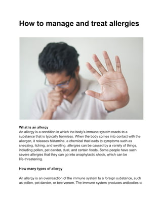 How to manage and treat allergies
What is an allergy
An allergy is a condition in which the body’s immune system reacts to a
substance that is typically harmless. When the body comes into contact with the
allergen, it releases histamine, a chemical that leads to symptoms such as
sneezing, itching, and swelling. allergies can be caused by a variety of things,
including pollen, pet dander, dust, and certain foods. Some people have such
severe allergies that they can go into anaphylactic shock, which can be
life-threatening.
How many types of allergy
An allergy is an overreaction of the immune system to a foreign substance, such
as pollen, pet dander, or bee venom. The immune system produces antibodies to
 