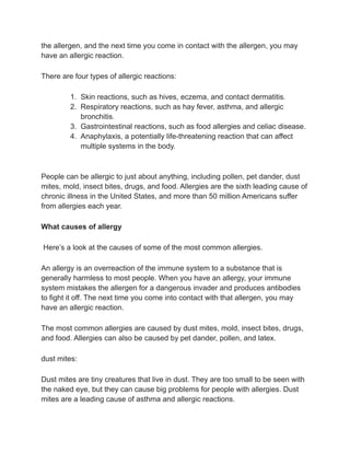 the allergen, and the next time you come in contact with the allergen, you may
have an allergic reaction.
There are four types of allergic reactions:
1. Skin reactions, such as hives, eczema, and contact dermatitis.
2. Respiratory reactions, such as hay fever, asthma, and allergic
bronchitis.
3. Gastrointestinal reactions, such as food allergies and celiac disease.
4. Anaphylaxis, a potentially life-threatening reaction that can affect
multiple systems in the body.
People can be allergic to just about anything, including pollen, pet dander, dust
mites, mold, insect bites, drugs, and food. Allergies are the sixth leading cause of
chronic illness in the United States, and more than 50 million Americans suffer
from allergies each year.
What causes of allergy
Here’s a look at the causes of some of the most common allergies.
An allergy is an overreaction of the immune system to a substance that is
generally harmless to most people. When you have an allergy, your immune
system mistakes the allergen for a dangerous invader and produces antibodies
to fight it off. The next time you come into contact with that allergen, you may
have an allergic reaction.
The most common allergies are caused by dust mites, mold, insect bites, drugs,
and food. Allergies can also be caused by pet dander, pollen, and latex.
dust mites:
Dust mites are tiny creatures that live in dust. They are too small to be seen with
the naked eye, but they can cause big problems for people with allergies. Dust
mites are a leading cause of asthma and allergic reactions.
 
