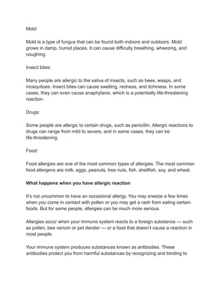 Mold:
Mold is a type of fungus that can be found both indoors and outdoors. Mold
grows in damp, humid places. It can cause difficulty breathing, wheezing, and
coughing.
Insect bites:
Many people are allergic to the saliva of insects, such as bees, wasps, and
mosquitoes. Insect bites can cause swelling, redness, and itchiness. In some
cases, they can even cause anaphylaxis, which is a potentially life-threatening
reaction.
Drugs:
Some people are allergic to certain drugs, such as penicillin. Allergic reactions to
drugs can range from mild to severe, and in some cases, they can be
life-threatening.
Food:
Food allergies are one of the most common types of allergies. The most common
food allergens are milk, eggs, peanuts, tree nuts, fish, shellfish, soy, and wheat.
What happens when you have allergic reaction
It’s not uncommon to have an occasional allergy. You may sneeze a few times
when you come in contact with pollen or you may get a rash from eating certain
foods. But for some people, allergies can be much more serious.
Allergies occur when your immune system reacts to a foreign substance — such
as pollen, bee venom or pet dander — or a food that doesn’t cause a reaction in
most people.
Your immune system produces substances known as antibodies. These
antibodies protect you from harmful substances by recognizing and binding to
 