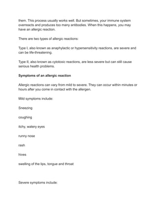 them. This process usually works well. But sometimes, your immune system
overreacts and produces too many antibodies. When this happens, you may
have an allergic reaction.
There are two types of allergic reactions:
Type I, also known as anaphylactic or hypersensitivity reactions, are severe and
can be life-threatening.
Type II, also known as cytotoxic reactions, are less severe but can still cause
serious health problems.
Symptoms of an allergic reaction
Allergic reactions can vary from mild to severe. They can occur within minutes or
hours after you come in contact with the allergen.
Mild symptoms include:
Sneezing
coughing
itchy, watery eyes
runny nose
rash
hives
swelling of the lips, tongue and throat
Severe symptoms include:
 