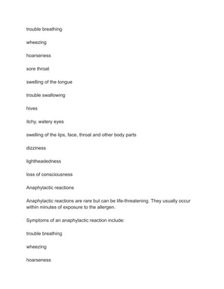 trouble breathing
wheezing
hoarseness
sore throat
swelling of the tongue
trouble swallowing
hives
itchy, watery eyes
swelling of the lips, face, throat and other body parts
dizziness
lightheadedness
loss of consciousness
Anaphylactic reactions
Anaphylactic reactions are rare but can be life-threatening. They usually occur
within minutes of exposure to the allergen.
Symptoms of an anaphylactic reaction include:
trouble breathing
wheezing
hoarseness
 