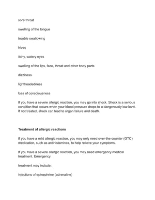 sore throat
swelling of the tongue
trouble swallowing
hives
itchy, watery eyes
swelling of the lips, face, throat and other body parts
dizziness
lightheadedness
loss of consciousness
If you have a severe allergic reaction, you may go into shock. Shock is a serious
condition that occurs when your blood pressure drops to a dangerously low level.
If not treated, shock can lead to organ failure and death.
Treatment of allergic reactions
If you have a mild allergic reaction, you may only need over-the-counter (OTC)
medication, such as antihistamines, to help relieve your symptoms.
If you have a severe allergic reaction, you may need emergency medical
treatment. Emergency
treatment may include:
injections of epinephrine (adrenaline)
 
