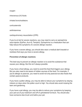 oxygen
intravenous (IV) fluids
inhaled bronchodilators
corticosteroids
antihistamines
cardiopulmonary resuscitation (CPR)
If you’re at risk for severe reactions, you may need to carry an epinephrine
auto-injector (EpiPen, Auvi-Q, Twinject). Epinephrine is a medication that can
help reduce the symptoms of a severe allergic reaction.
If you have a severe allergy, you should also wear a medical alert bracelet or
necklace that says you have a severe allergy.
Prevention of allergic reactions
The best way to prevent an allergic reaction is to avoid the substance that
causes your allergy. But this isn’t always possible.
If you have a food allergy, you need to avoid the food that triggers your allergy.
But you also need to be aware of hidden sources of the food. For example, if
you’re allergic to peanuts, you need to avoid not only peanuts but also foods that
contain peanut products.
If you have a pollen allergy, you may be able to reduce your symptoms by staying
indoors on days when the pollen count is high. You should also avoid mowing the
lawn and gardening.
If you have a pet allergy, you may be able to reduce your symptoms by keeping
your pet out of your bedroom and off of upholstered furniture. You should also
have someone else brush and bathe your pet.
 