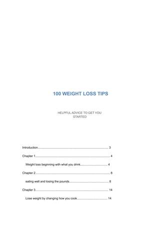 100 WEIGHT LOSS TIPS
HELPFUL ADVICE TO GET YOU
STARTED
Introduction...................................................................................... 3
Chapter 1........................................................................................... 4
Weight loss beginning with what you drink................................. 4
Chapter 2........................................................................................... 8
eating well and losing the pounds................................................ 8
Chapter 3......................................................................................... 14
Lose weight by changing how you cook..................................... 14
 