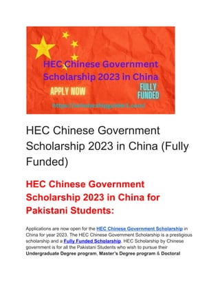 HEC Chinese Government
Scholarship 2023 in China (Fully
Funded)
HEC Chinese Government
Scholarship 2023 in China for
Pakistani Students:
Applications are now open for the HEC Chinese Government Scholarship in
China for year 2023. The HEC Chinese Government Scholarship is a prestigious
scholarship and a Fully Funded Scholarship. HEC Scholarship by Chinese
government is for all the Pakistani Students who wish to pursue their
Undergraduate Degree program, Master’s Degree program & Doctoral
 