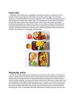 Clean diet.
Vegetables, fruits, whole grains, vegetables, and legumes should be included as much as
possible. Protein, found mainly in meat foods such as fish, poultry, eggs, milk, and dairy
products, has beneficial effects on the body, especially in terms of building stronger bones and
helping build and maintain lean muscle mass. The average adult woman needs 7g of protein
per day. Men need 12 g per day. Pregnant women need 19 g per day. Adults with special
nutritional requirements may require more protein, such as those on dialysis. Remember that
your goals should be based on what you feel is your optimal physical capacity and personal
situation. Start Slowly, Increase the Intensity Over 4 Weeks Gradually increase the amount of
activity while keeping it fun, challenging, and enjoyable.
Physically active.
Aim for 30 minutes of light aerobic activity per day, 5 days per week. Work on 10 minutes of
vigorous aerobic activity, 2 days per week. Include interval cardio or interval group sessions of
aerobic activity throughout the week. Interval cardio breaks up long bouts of aerobic activity,
such as running, skipping, or bicycling at intervals. Group events allow you to share some of the
same equipment. Each session should last about 10 to 15 minutes. Try to move more than you
talk. Avoid sitting and standing all day. Get Moving While working out aim to do something fun
every day. No matter what activity you choose, ensure that there is lots of movement without
becoming stiff, numb, or depressed. Move the entire body and stretch your legs and arms, flex
 