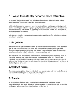 10 ways to instantly become more attractive
In the event that you're like many, you accept actual appearance is the main thrust behind
allure. Assuming you hold that conviction, you'd be off-base.
While actual appearance assumes a part, your contemplations and how you conduct yourself
are the prevailing power behind engaging quality. You don't need to be wearing the most recent
patterns or wear the right mark to be appealing. You likewise don't need to lose the pounds to
achieve your ideal body weight.
With the right mentality, you can uncover your regular magnificence. The following are without
ten different ways how.
1. Be genuine.
A many individuals conceal their actual self by putting on misleading persona. At the point when
you do this, you not just deter your actual self, you additionally make bogus connections.
There's no great explanation to conceal your flaws or imagine they don't exist. Embrace your
actual characteristics; nobody anticipates that you should be great.
The individuals who are consistent with themselves are intrinsically more appealing. Never be
humiliated of missing the mark. Being genuine means tolerating what your identity is and
cherishing yourself therefore. Just when you love yourself could you at any point truly start to
adore others. What's more, as your self esteem increments, so does your appeal - confidence is
the best Spanish fly there is.
2. Chat with reason.
There's an appealing thing about the individuals who have a reason with their words. Try not to
just talk for filler. At the point when you talk, talk with power.
3. Tune in.
In an undeniably obstinate world, the expertise of really listening has turned into an
under-appreciated skill. At the point when you talk, truly talk — and when you tune in, truly tune
in. Suspend judgment, and open your heart and mind to tune in.
 