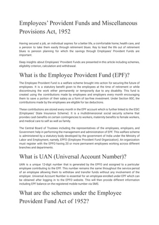Employees’ Provident Funds and Miscellaneous
Provisions Act, 1952
Having secured a job, an individual aspires for a better life, a comfortable home, health care, and
a pension to take them easily through retirement blues. Key to lead the life out of retirement
blues is pension planning for which the savings through Employees’ Provident Funds are
important.
Deep insights about Employees' Provident Funds are presented in this article including schemes,
eligibility criterion, calculation and withdrawal.
What is the Employee Provident Fund (EPF)?
The Employee Provident Fund is a welfare scheme brought into action for securing the future of
employees. It is a statutory benefit given to the employees at the time of retirement or while
discontinuing the work either permanently or temporarily due to any disability. This fund is
created using the contributions made by employees and employers every month encouraging
them to save a portion of their salary as a form of tax-free investment. Under Section 80C, the
contributions made by the employees are eligible for tax deductions.
These contributions are stored every month in the EPF account which is further linked to the ESIC
(Employees’ State Insurance Scheme). It is a multidimensional social security scheme that
provides cash benefits on certain contingencies to workers, maternity benefits to female workers,
and medical care to self as well as family.
The Central Board of Trustees including the representatives of the employees, employers, and
Government help in performing the management and administration of EPF. This welfare scheme
is administered by a statutory body developed by the government of India under the Ministry of
Labor and Employment, namely, EPFO (Employee Provident Fund Organization). An organization
must register with the EPFO having 20 or more permanent employees working across different
branches and departments.
What is UAN (Universal Account Number)?
UAN is a unique 12-digit number that is generated by the EPFO and assigned to a particular
employee contributing to the EPF. This number remains the same throughout the service period
of an employee allowing them to withdraw and transfer funds without any involvement of the
employer. Universal Account Number is essential for an employee enrolled under EPF which can
be obtained after logging in to the EPFO website. This will then provide different information
including EPF balance on the registered mobile number via SMS.
What are the schemes under the Employee
Provident Fund Act of 1952?
 