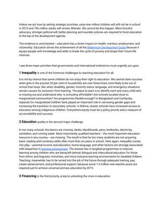 Unless we act now by setting strategic priorities, sixty-nine million children will still not be in school
in 2015 and 796 million adults will remain illiterate. We cannot let this happen. More forceful
advocacy, stronger political will, better planning and sounder policies are required to hoist education
to the top of the development agenda.
The evidence is uncontested -- education has a direct impact on health, nutrition, employment, and
citizenship. Education drives the achievement of all the Millennium Development Goals because it
equips people with knowledge and skills to break the cycle of poverty and shape their future life
chances.
I see three major priorities that governments and international institutions must urgently act upon.
1 Inequality is one of the foremost challenges to reaching education for all.
It is not by chance that some children do not enjoy their right to education. We cannot claim success
when girls in the poorest 20 per cent of households are over three times more likely to be out of
school than boys. Nor when disability, gender, minority status, language, and emergency situations
remain causes for exclusion from learning. The place to start is to identify each and every child who
is missing out and understand why. Is schooling affordable? Are schools located close to
marginalized communities? Are programmes flexible enough? In Bangladesh and Cambodia,
stipends for marginalized children have played an important role in narrowing gender gaps and
increasing the transition to secondary schools. In Bolivia, cluster schools have increased access to
education among indigenous children. Everywhere equity must be a policy priority and a measure of
accountability and success.
2 Education quality is the second major challenge.
In too many schools, the basics are missing: desks, blackboards, pens, textbooks, electricity,
sanitation, and running water. Most importantly, qualified teachers -- the most important education
resource in any country -- are missing. The result is that far too many students are not acquiring
basic reading and numeracy skills after more than six years in school. Here again, inequality comes
into play -- parental income and education, home language, and other factors are strongly associated
with disparities in learning achievement. The answer lies in targeted programmes to improve
learning among children who are being left behind, bilingual and intercultural education for those
from ethnic and linguistic minorities, and more inclusive learning environments for disabled children.
Teaching, meanwhile, has to be turned into the job of the future through adequate training, pay,
career advancement, and professional support, because some 1.9 million new teacher posts are
required just to achieve universal primary education by 2015.
3 Financing is the third priority, a key to unlocking the crisis in education
 