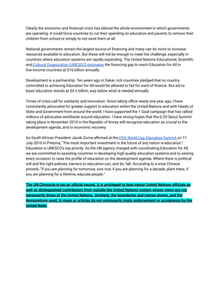 Clearly the economic and financial crisis has altered the whole environment in which governments
are operating. It could force countries to cut their spending on education and parents to remove their
children from school or simply to not send them at all.
National governments remain the largest source of financing and many can do more to increase
resources available to education. But these will not be enough to meet the challenge, especially in
countries where education systems are rapidly expanding. The United Nations Educational, Scientific
and Cultural Organization (UNESCO) estimates the financing gap to reach Education for All in
low-income countries at $16 billion annually.
Development is a partnership. Ten years ago in Dakar, rich countries pledged that no country
committed to achieving Education for All would be allowed to fail for want of finance. But aid to
basic education stands at $4.3 billion, way below what is needed annually.
Times of crisis call for solidarity and innovation. Since taking office nearly one year ago, I have
consistently advocated for greater support to education within the United Nations and with Heads of
State and Government from around the world. I have supported the 1 Goal campaign that has rallied
millions of advocates worldwide around education. I have strong hopes that the G-20 Seoul Summit
taking place in November 2010 in the Republic of Korea will recognize education as crucial to the
development agenda, and to economic recovery.
As South African President Jacob Zuma affirmed at the FIFA World Cup Education Summit on 11
July 2010 in Pretoria, "The most important investment in the future of any nation is education."
Education is UNESCO's top priority. As the UN agency charged with coordinating Education for All,
we are committed to assisting countries in developing high-quality education systems and to seizing
every occasion to raise the profile of education on the development agenda. Where there is political
will and the right policies, barriers to education can, and do, fall. According to a wise Chinese
proverb, "If you are planning for tomorrow, sow rice; if you are planning for a decade, plant trees; if
you are planning for a lifetime, educate people."
The UN Chronicle is not an official record. It is privileged to host senior United Nations officials as
well as distinguished contributors from outside the United Nations system whose views are not
necessarily those of the United Nations. Similarly, the boundaries and names shown, and the
designations used, in maps or articles do not necessarily imply endorsement or acceptance by the
United Natio
 
