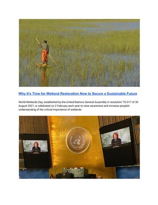 Why It’s Time for Wetland Restoration Now to Secure a Sustainable Future
World Wetlands Day, established by the United Nations General Assembly in resolution 75/317 of 30
August 2021, is celebrated on 2 February each year to raise awareness and increase people’s
understanding of the critical importance of wetlands
 