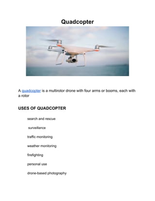 Quadcopter
A quadcopter is a multirotor drone with four arms or booms, each with
a rotor
USES OF QUADCOPTER
search and rescue
surveillance
traffic monitoring
weather monitoring
firefighting
personal use
drone-based photography
 
