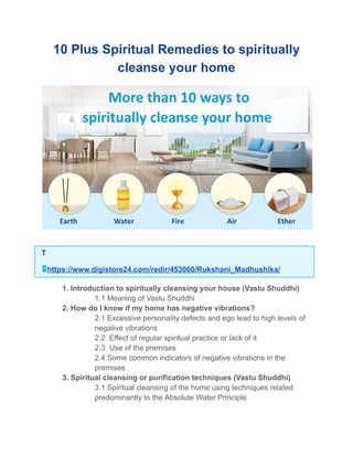 10 Plus Spiritual Remedies to spiritually
cleanse your home
T
https://www.digistore24.com/redir/453060/Rukshani_Madhushika/
​ 1. Introduction to spiritually cleansing your house (Vastu Shuddhi)
​ 1.1 Meaning of Vastu Shuddhi
​ 2. How do I know if my home has negative vibrations?
​ 2.1 Excessive personality defects and ego lead to high levels of
negative vibrations
​ 2.2 Effect of regular spiritual practice or lack of it
​ 2.3 Use of the premises
​ 2.4 Some common indicators of negative vibrations in the
premises
​ 3. Spiritual cleansing or purification techniques (Vastu Shuddhi)
​ 3.1 Spiritual cleansing of the home using techniques related
predominantly to the Absolute Water Principle
 