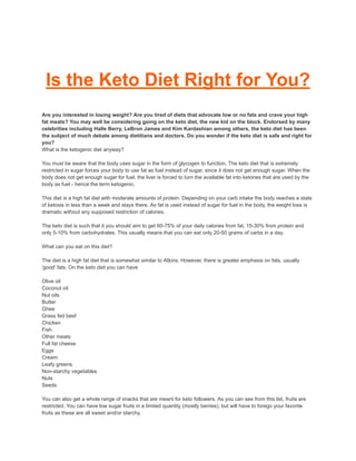 Is the Keto Diet Right for You?
Are you interested in losing weight? Are you tired of diets that advocate low or no fats and crave your high
fat meats? You may well be considering going on the keto diet, the new kid on the block. Endorsed by many
celebrities including Halle Berry, LeBron James and Kim Kardashian among others, the keto diet has been
the subject of much debate among dietitians and doctors. Do you wonder if the keto diet is safe and right for
you?
What is the ketogenic diet anyway?
You must be aware that the body uses sugar in the form of glycogen to function. The keto diet that is extremely
restricted in sugar forces your body to use fat as fuel instead of sugar, since it does not get enough sugar. When the
body does not get enough sugar for fuel, the liver is forced to turn the available fat into ketones that are used by the
body as fuel - hence the term ketogenic.
This diet is a high fat diet with moderate amounts of protein. Depending on your carb intake the body reaches a state
of ketosis in less than a week and stays there. As fat is used instead of sugar for fuel in the body, the weight loss is
dramatic without any supposed restriction of calories.
The keto diet is such that it you should aim to get 60-75% of your daily calories from fat, 15-30% from protein and
only 5-10% from carbohydrates. This usually means that you can eat only 20-50 grams of carbs in a day.
What can you eat on this diet?
The diet is a high fat diet that is somewhat similar to Atkins. However, there is greater emphasis on fats, usually
'good' fats. On the keto diet you can have
Olive oil
Coconut oil
Nut oils
Butter
Ghee
Grass fed beef
Chicken
Fish
Other meats
Full fat cheese
Eggs
Cream
Leafy greens
Non-starchy vegetables
Nuts
Seeds
You can also get a whole range of snacks that are meant for keto followers. As you can see from this list, fruits are
restricted. You can have low sugar fruits in a limited quantity (mostly berries), but will have to forego your favorite
fruits as these are all sweet and/or starchy.
 