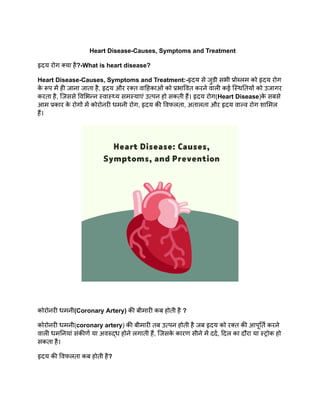Heart Disease-Causes, Symptoms and Treatment
हृदय रोग क्या है?-What is heart disease?
Heart Disease-Causes, Symptoms and Treatment:-हृदय से जुडी सभी प्रोब्लम को हृदय रोग
क
े रूप में ही जाना जाता है, हृदय और रक्त वाहिकाओं को प्रभावित करने वाली कई स्थितियों को उजागर
करता है, जिससे विभिन्न स्वास्थ्य समस्याएं उत्पन हो सकती हैं। हृदय रोग(Heart Disease)क
े सबसे
आम प्रकार क
े रोगों में कोरोनरी धमनी रोग, हृदय की विफलता, अतालता और हृदय वाल्व रोग शामिल
हैं।
कोरोनरी धमनी(Coronary Artery) की बीमारी कब होती है ?
कोरोनरी धमनी(coronary artery) की बीमारी तब उत्पन होती है जब हृदय को रक्त की आपूर्ति करने
वाली धमनियां संकीर्ण या अवरुद्ध होने लगाती हैं, जिसक
े कारण सीने में दर्द, दिल का दौरा या स्ट्रोक हो
सकता है।
हृदय की विफलता कब होती है?
 