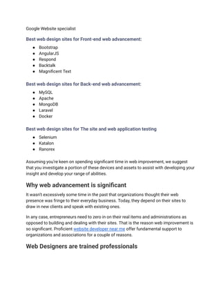 Google Website specialist
Best web design sites for Front-end web advancement:
● Bootstrap
● AngularJS
● Respond
● Backtalk
● Magnificent Text
Best web design sites for Back-end web advancement:
● MySQL
● Apache
● MongoDB
● Laravel
● Docker
Best web design sites for The site and web application testing
● Selenium
● Katalon
● Ranorex
Assuming you’re keen on spending significant time in web improvement, we suggest
that you investigate a portion of these devices and assets to assist with developing your
insight and develop your range of abilities.
Why web advancement is significant
It wasn’t excessively some time in the past that organizations thought their web
presence was fringe to their everyday business. Today, they depend on their sites to
draw in new clients and speak with existing ones.
In any case, entrepreneurs need to zero in on their real items and administrations as
opposed to building and dealing with their sites. That is the reason web improvement is
so significant. Proficient website developer near me offer fundamental support to
organizations and associations for a couple of reasons.
Web Designers are trained professionals
 