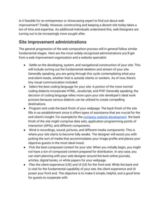 Is it feasible for an entrepreneur or showcasing expert to find out about web
improvement? Totally. However, constructing and keeping a decent site today takes a
ton of time and expertise. As additional individuals understand this, web Designers are
turning out to be increasingly more sought after.
Site improvement administrations
The general progression of the web composition process will in general follow similar
fundamental stages. Here are the most widely recognized administrations you’ll get
from a web improvement organization and a website specialist:
● Settle on the developing, system, and navigational construction of your site: This
will include sorting out the fundamental skeleton and stream of your site.
Generally speaking, you are going through this cycle contemplating what your
end-client needs, whether that is outside clients or workers. As of now, there’s
tiny visual communication included.
● Select the best coding language for your site: A portion of the more normal
coding dialects incorporate HTML, JavaScript, and PHP. Generally speaking, the
decision of coding language relies more upon your site developer’s ideal work
process because various dialects can be utilized to create compelling
destinations.
● Program and code the back finish of your webpage: The back finish of the site
fills in as establishment since it offers types of assistance that are crucial for the
end client’s insight. For example,for the company website development the back
finish of the site might comprise data sets, application programming points of
interaction (APIs), and different components.
● Wind in recordings, sound, pictures, and different media components: This is
where your site starts to become fully awake. The designer will assist you with
picking the sort of media that accommodates your image profile and places your
objective guests in the most ideal mood.
● Pick the best-composed content for your site: When you initially begin, you might
not have a ton of composed content prepared for distribution. In any case, you
can start planning with your web designer around the best online journals,
articles, digital books, or white papers for your webpage.
● Plan the client experience (UX) and UI (UI) for the front end: While the back end
is vital for the fundamental capability of your site, the client experience and UI
power your front end. The objective is to make it simple, helpful, and a good time
for guests to cooperate with.
 