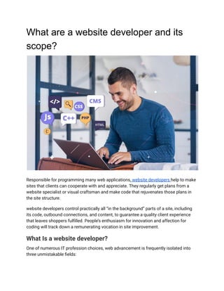 What are a website developer and its
scope?
Responsible for programming many web applications, website developers help to make
sites that clients can cooperate with and appreciate. They regularly get plans from a
website specialist or visual craftsman and make code that rejuvenates those plans in
the site structure.
website developers control practically all “in the background” parts of a site, including
its code, outbound connections, and content, to guarantee a quality client experience
that leaves shoppers fulfilled. People’s enthusiasm for innovation and affection for
coding will track down a remunerating vocation in site improvement.
What Is a website developer?
One of numerous IT profession choices, web advancement is frequently isolated into
three unmistakable fields:
 