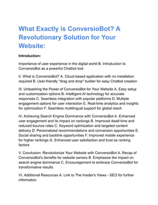 What Exactly is ConversioBot? A
Revolutionary Solution for Your
Website:
Introduction:
Importance of user experience in the digital world B. Introduction to
ConversioBot as a powerful Chatbot tool
II. What is ConversioBot? A. Cloud-based application with no installation
required B. User-friendly "drag and drop" builder for easy Chatbot creation
III. Unleashing the Power of ConversioBot for Your Website A. Easy setup
and customization options B. Intelligent AI technology for accurate
responses C. Seamless integration with popular platforms D. Multiple
engagement options for user interaction E. Real-time analytics and insights
for optimization F. Seamless multilingual support for global reach
IV. Achieving Search Engine Dominance with ConversioBot A. Enhanced
user engagement and its impact on rankings B. Improved dwell time and
reduced bounce rates C. Keyword optimization and targeted content
delivery D. Personalized recommendations and conversion opportunities E.
Social sharing and backlink opportunities F. Improved mobile experience
for higher rankings G. Enhanced user satisfaction and trust as ranking
factors
V. Conclusion: Revolutionize Your Website with ConversioBot A. Recap of
ConversioBot's benefits for website owners B. Emphasize the impact on
search engine dominance C. Encouragement to embrace ConversioBot for
transformative results
VI. Additional Resources A. Link to The Insider's Views - SEO for further
information
 