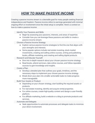 HOW TO MAKE PASSIVE INCOME
Creating a passive income stream is a desirable goal for many people seeking financial
independence and freedom. Passive income refers to earnings generated with minimal
ongoing effort or involvement once the initial setup is complete. Here's a context on
how to make a passive income:
​ Identify Your Passions and Skills:
● Begin by assessing your passions, interests, and areas of expertise.
● Consider how you can leverage these passions and skills to create a
passive income stream.
​ Choose a Passive Income Strategy:
● Explore various passive income strategies to find the one that aligns with
your strengths and interests.
● Some popular options include real estate investing, stock market
investments, creating and selling online courses, writing and publishing
books, affiliate marketing, and creating and selling digital products.
​ Research and Educate Yourself:
● Dive into in-depth research about your chosen passive income strategy.
● Read books, attend seminars, take online courses, and follow reputable
sources to gain knowledge and insights.
​ Create a Plan:
● Develop a detailed plan that outlines your goals, timelines, and the
necessary steps to implement your chosen passive income strategy.
● Break down your plan into smaller actionable tasks to make progress
more manageable.
​ Build Your Assets or Product:
● Depending on your chosen strategy, start building the required assets or
products.
● For real estate investing, identify and acquire rental properties.
● For online courses, create high-quality content and design a user-friendly
platform.
● For affiliate marketing, build a website or a blog to promote products and
services.
​ Automate and Delegate:
● Seek opportunities to automate processes and delegate tasks to minimize
your direct involvement.
 