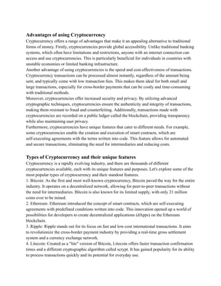 Advantages of using Cryptocurrency
Cryptocurrency offers a range of advantages that make it an appealing alternative to traditional
forms of money. Firstly, cryptocurrencies provide global accessibility. Unlike traditional banking
systems, which often have limitations and restrictions, anyone with an internet connection can
access and use cryptocurrencies. This is particularly beneficial for individuals in countries with
unstable economies or limited banking infrastructure.
Another advantage of using cryptocurrencies is the speed and cost-effectiveness of transactions.
Cryptocurrency transactions can be processed almost instantly, regardless of the amount being
sent, and typically come with low transaction fees. This makes them ideal for both small and
large transactions, especially for cross-border payments that can be costly and time-consuming
with traditional methods.
Moreover, cryptocurrencies offer increased security and privacy. By utilizing advanced
cryptographic techniques, cryptocurrencies ensure the authenticity and integrity of transactions,
making them resistant to fraud and counterfeiting. Additionally, transactions made with
cryptocurrencies are recorded on a public ledger called the blockchain, providing transparency
while also maintaining user privacy.
Furthermore, cryptocurrencies have unique features that cater to different needs. For example,
some cryptocurrencies enable the creation and execution of smart contracts, which are
self-executing agreements with the terms written into code. This feature allows for automated
and secure transactions, eliminating the need for intermediaries and reducing costs.
Types of Cryptocurrency and their unique features
Cryptocurrency is a rapidly evolving industry, and there are thousands of different
cryptocurrencies available, each with its unique features and purposes. Let's explore some of the
most popular types of cryptocurrency and their standout features.
1. Bitcoin: As the first and most well-known cryptocurrency, Bitcoin paved the way for the entire
industry. It operates on a decentralized network, allowing for peer-to-peer transactions without
the need for intermediaries. Bitcoin is also known for its limited supply, with only 21 million
coins ever to be mined.
2. Ethereum: Ethereum introduced the concept of smart contracts, which are self-executing
agreements with predefined conditions written into code. This innovation opened up a world of
possibilities for developers to create decentralized applications (dApps) on the Ethereum
blockchain.
3. Ripple: Ripple stands out for its focus on fast and low-cost international transactions. It aims
to revolutionize the cross-border payment industry by providing a real-time gross settlement
system and a currency exchange network.
4. Litecoin: Created as a "lite" version of Bitcoin, Litecoin offers faster transaction confirmation
times and a different cryptographic algorithm called scrypt. It has gained popularity for its ability
to process transactions quickly and its potential for everyday use.
 