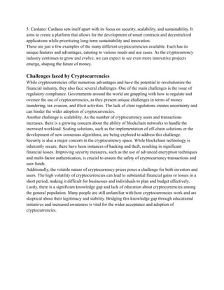5. Cardano: Cardano sets itself apart with its focus on security, scalability, and sustainability. It
aims to create a platform that allows for the development of smart contracts and decentralized
applications while prioritizing long-term sustainability and innovation.
These are just a few examples of the many different cryptocurrencies available. Each has its
unique features and advantages, catering to various needs and use cases. As the cryptocurrency
industry continues to grow and evolve, we can expect to see even more innovative projects
emerge, shaping the future of money.
Challenges faced by Cryptocurrencies
While cryptocurrencies offer numerous advantages and have the potential to revolutionize the
financial industry, they also face several challenges. One of the main challenges is the issue of
regulatory compliance. Governments around the world are grappling with how to regulate and
oversee the use of cryptocurrencies, as they present unique challenges in terms of money
laundering, tax evasion, and illicit activities. The lack of clear regulations creates uncertainty and
can hinder the wider adoption of cryptocurrencies.
Another challenge is scalability. As the number of cryptocurrency users and transactions
increases, there is a growing concern about the ability of blockchain networks to handle the
increased workload. Scaling solutions, such as the implementation of off-chain solutions or the
development of new consensus algorithms, are being explored to address this challenge.
Security is also a major concern in the cryptocurrency space. While blockchain technology is
inherently secure, there have been instances of hacking and theft, resulting in significant
financial losses. Improving security measures, such as the use of advanced encryption techniques
and multi-factor authentication, is crucial to ensure the safety of cryptocurrency transactions and
user funds.
Additionally, the volatile nature of cryptocurrency prices poses a challenge for both investors and
users. The high volatility of cryptocurrencies can lead to substantial financial gains or losses in a
short period, making it difficult for businesses and individuals to plan and budget effectively.
Lastly, there is a significant knowledge gap and lack of education about cryptocurrencies among
the general population. Many people are still unfamiliar with how cryptocurrencies work and are
skeptical about their legitimacy and stability. Bridging this knowledge gap through educational
initiatives and increased awareness is vital for the wider acceptance and adoption of
cryptocurrencies.
 