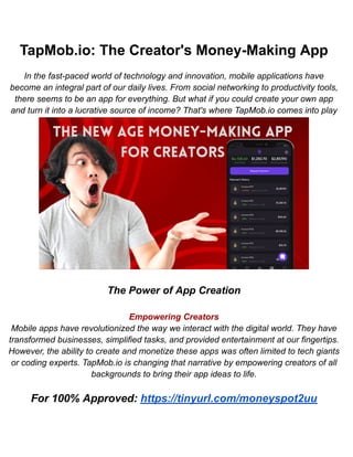 TapMob.io: The Creator's Money-Making App
In the fast-paced world of technology and innovation, mobile applications have
become an integral part of our daily lives. From social networking to productivity tools,
there seems to be an app for everything. But what if you could create your own app
and turn it into a lucrative source of income? That's where TapMob.io comes into play
The Power of App Creation
Empowering Creators
Mobile apps have revolutionized the way we interact with the digital world. They have
transformed businesses, simplified tasks, and provided entertainment at our fingertips.
However, the ability to create and monetize these apps was often limited to tech giants
or coding experts. TapMob.io is changing that narrative by empowering creators of all
backgrounds to bring their app ideas to life.
For 100% Approved: https://tinyurl.com/moneyspot2uu
 