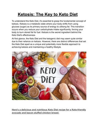 Ketosis: The Key to Keto Diet
To understand the Keto Diet, it's essential to grasp the fundamental concept of
ketosis. Ketosis is a metabolic state where your body shifts from using
glucose (sugar) as its primary source of energy to utilising fat. This transition
occurs when you reduce your carbohydrate intake significantly, forcing your
body to burn stored fat for fuel. Ketosis is the secret ingredient behind the
Keto Diet's effectiveness.
At first glance, the Keto Diet and the ketogenic diet may seem quite similar
due to their reliance on ketosis. However, there are distinct differences that set
the Keto Diet apart as a unique and potentially more flexible approach to
achieving ketosis and maintaining a healthy lifestyle.
Here's a delicious and nutritious Keto Diet recipe for a Keto-friendly
avocado and bacon stuffed chicken breast:
 