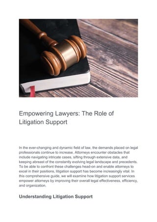 Empowering Lawyers: The Role of
Litigation Support
In the ever-changing and dynamic field of law, the demands placed on legal
professionals continue to increase. Attorneys encounter obstacles that
include navigating intricate cases, sifting through extensive data, and
keeping abreast of the constantly evolving legal landscape and precedents.
To be able to confront these challenges head-on and enable attorneys to
excel in their positions, litigation support has become increasingly vital. In
this comprehensive guide, we will examine how litigation support services
empower attorneys by improving their overall legal effectiveness, efficiency,
and organization.
Understanding Litigation Support
 