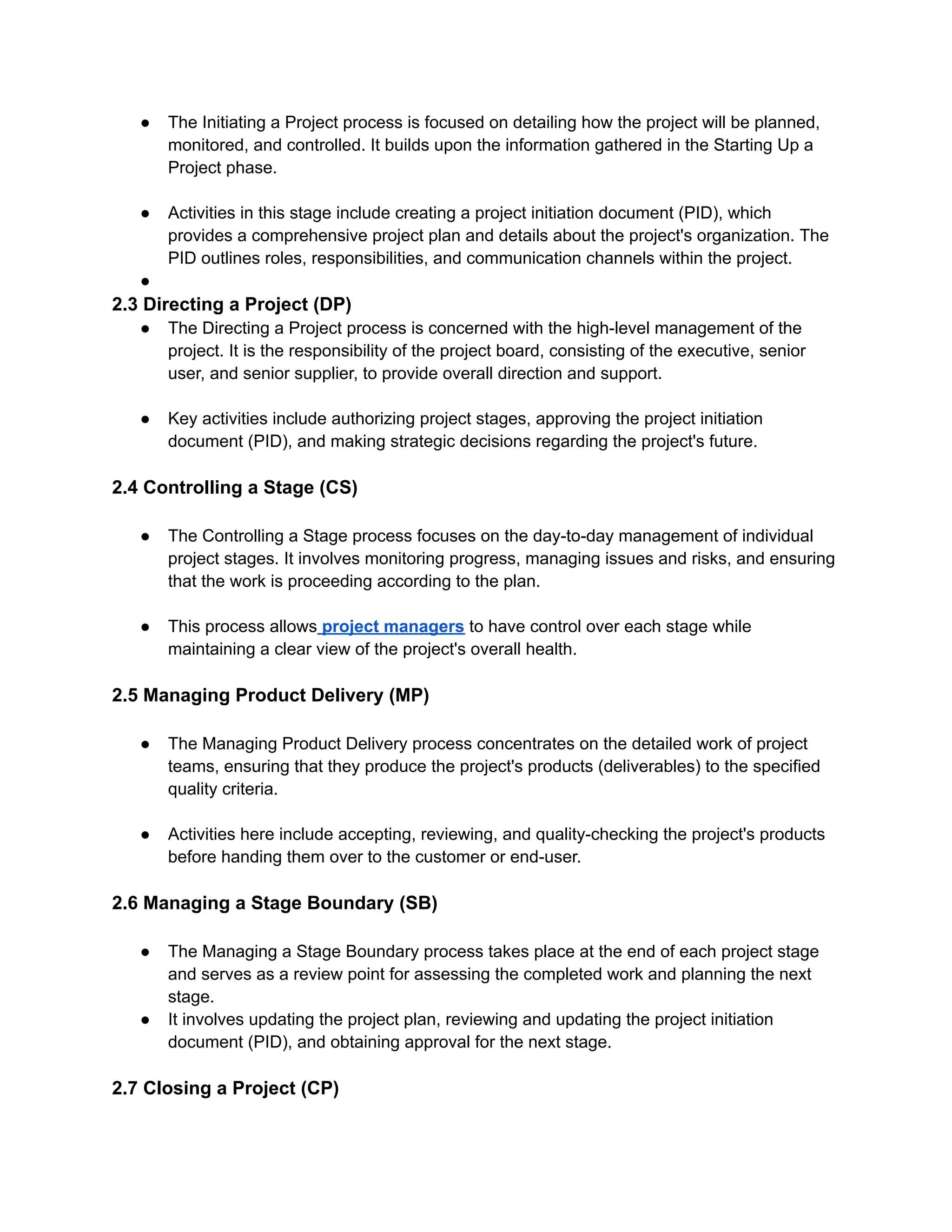 ● The Initiating a Project process is focused on detailing how the project will be planned,
monitored, and controlled. It builds upon the information gathered in the Starting Up a
Project phase.
● Activities in this stage include creating a project initiation document (PID), which
provides a comprehensive project plan and details about the project's organization. The
PID outlines roles, responsibilities, and communication channels within the project.
●
2.3 Directing a Project (DP)
● The Directing a Project process is concerned with the high-level management of the
project. It is the responsibility of the project board, consisting of the executive, senior
user, and senior supplier, to provide overall direction and support.
● Key activities include authorizing project stages, approving the project initiation
document (PID), and making strategic decisions regarding the project's future.
2.4 Controlling a Stage (CS)
● The Controlling a Stage process focuses on the day-to-day management of individual
project stages. It involves monitoring progress, managing issues and risks, and ensuring
that the work is proceeding according to the plan.
● This process allows project managers to have control over each stage while
maintaining a clear view of the project's overall health.
2.5 Managing Product Delivery (MP)
● The Managing Product Delivery process concentrates on the detailed work of project
teams, ensuring that they produce the project's products (deliverables) to the specified
quality criteria.
● Activities here include accepting, reviewing, and quality-checking the project's products
before handing them over to the customer or end-user.
2.6 Managing a Stage Boundary (SB)
● The Managing a Stage Boundary process takes place at the end of each project stage
and serves as a review point for assessing the completed work and planning the next
stage.
● It involves updating the project plan, reviewing and updating the project initiation
document (PID), and obtaining approval for the next stage.
2.7 Closing a Project (CP)
 