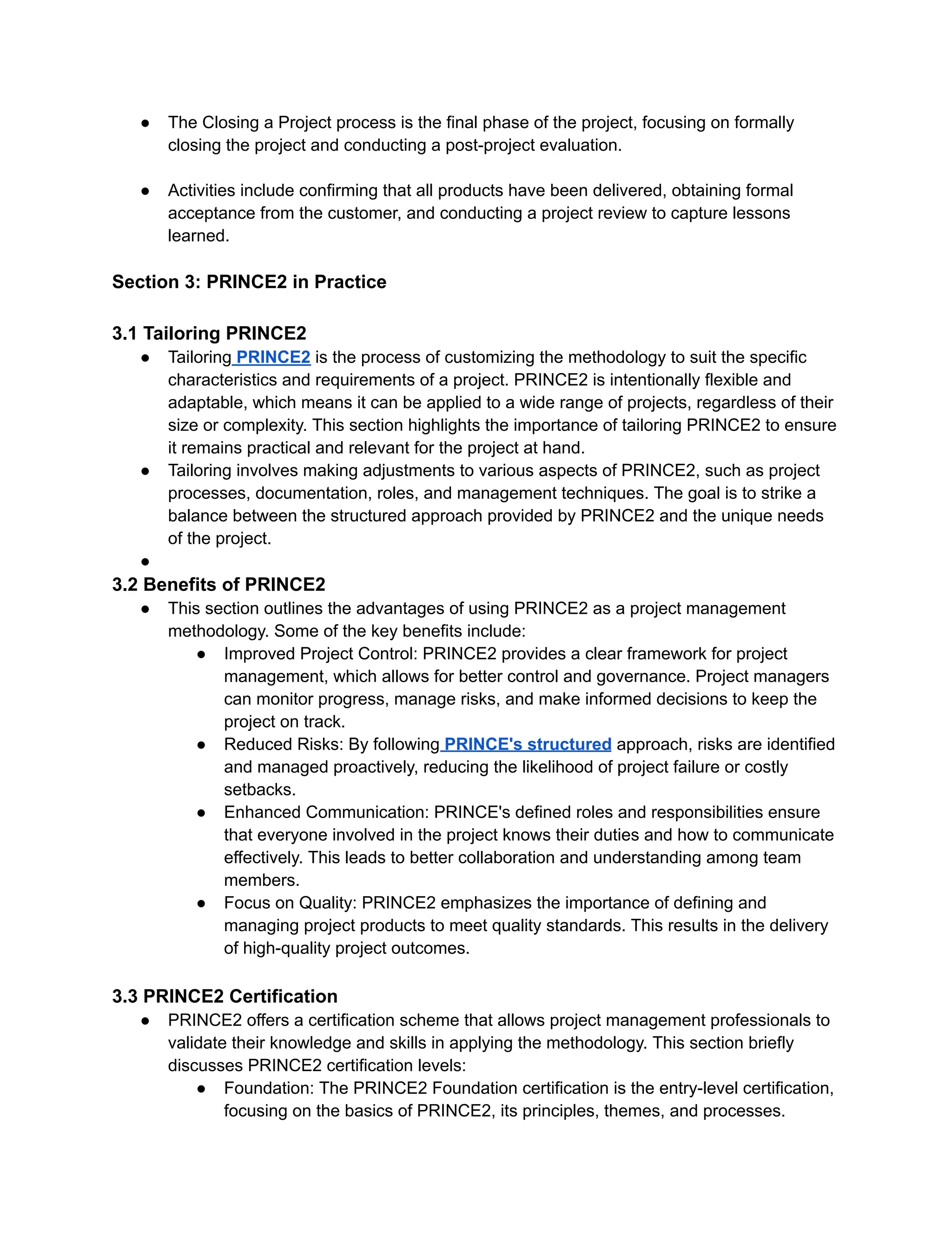 ● The Closing a Project process is the final phase of the project, focusing on formally
closing the project and conducting a post-project evaluation.
● Activities include confirming that all products have been delivered, obtaining formal
acceptance from the customer, and conducting a project review to capture lessons
learned.
Section 3: PRINCE2 in Practice
3.1 Tailoring PRINCE2
● Tailoring PRINCE2 is the process of customizing the methodology to suit the specific
characteristics and requirements of a project. PRINCE2 is intentionally flexible and
adaptable, which means it can be applied to a wide range of projects, regardless of their
size or complexity. This section highlights the importance of tailoring PRINCE2 to ensure
it remains practical and relevant for the project at hand.
● Tailoring involves making adjustments to various aspects of PRINCE2, such as project
processes, documentation, roles, and management techniques. The goal is to strike a
balance between the structured approach provided by PRINCE2 and the unique needs
of the project.
●
3.2 Benefits of PRINCE2
● This section outlines the advantages of using PRINCE2 as a project management
methodology. Some of the key benefits include:
● Improved Project Control: PRINCE2 provides a clear framework for project
management, which allows for better control and governance. Project managers
can monitor progress, manage risks, and make informed decisions to keep the
project on track.
● Reduced Risks: By following PRINCE's structured approach, risks are identified
and managed proactively, reducing the likelihood of project failure or costly
setbacks.
● Enhanced Communication: PRINCE's defined roles and responsibilities ensure
that everyone involved in the project knows their duties and how to communicate
effectively. This leads to better collaboration and understanding among team
members.
● Focus on Quality: PRINCE2 emphasizes the importance of defining and
managing project products to meet quality standards. This results in the delivery
of high-quality project outcomes.
3.3 PRINCE2 Certification
● PRINCE2 offers a certification scheme that allows project management professionals to
validate their knowledge and skills in applying the methodology. This section briefly
discusses PRINCE2 certification levels:
● Foundation: The PRINCE2 Foundation certification is the entry-level certification,
focusing on the basics of PRINCE2, its principles, themes, and processes.
 