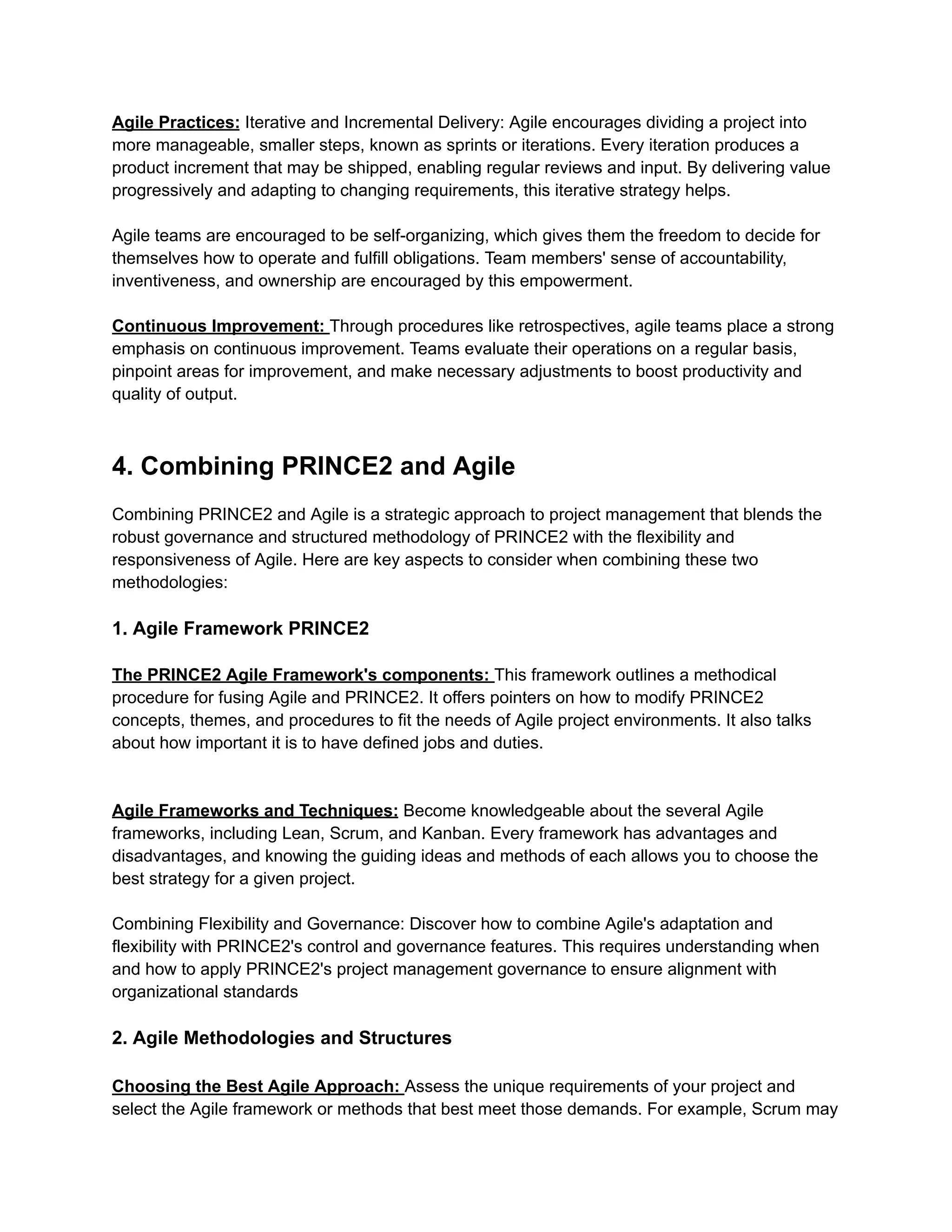 Agile Practices: Iterative and Incremental Delivery: Agile encourages dividing a project into
more manageable, smaller steps, known as sprints or iterations. Every iteration produces a
product increment that may be shipped, enabling regular reviews and input. By delivering value
progressively and adapting to changing requirements, this iterative strategy helps.
Agile teams are encouraged to be self-organizing, which gives them the freedom to decide for
themselves how to operate and fulfill obligations. Team members' sense of accountability,
inventiveness, and ownership are encouraged by this empowerment.
Continuous Improvement: Through procedures like retrospectives, agile teams place a strong
emphasis on continuous improvement. Teams evaluate their operations on a regular basis,
pinpoint areas for improvement, and make necessary adjustments to boost productivity and
quality of output.
4. Combining PRINCE2 and Agile
Combining PRINCE2 and Agile is a strategic approach to project management that blends the
robust governance and structured methodology of PRINCE2 with the flexibility and
responsiveness of Agile. Here are key aspects to consider when combining these two
methodologies:
1. Agile Framework PRINCE2
The PRINCE2 Agile Framework's components: This framework outlines a methodical
procedure for fusing Agile and PRINCE2. It offers pointers on how to modify PRINCE2
concepts, themes, and procedures to fit the needs of Agile project environments. It also talks
about how important it is to have defined jobs and duties.
Agile Frameworks and Techniques: Become knowledgeable about the several Agile
frameworks, including Lean, Scrum, and Kanban. Every framework has advantages and
disadvantages, and knowing the guiding ideas and methods of each allows you to choose the
best strategy for a given project.
Combining Flexibility and Governance: Discover how to combine Agile's adaptation and
flexibility with PRINCE2's control and governance features. This requires understanding when
and how to apply PRINCE2's project management governance to ensure alignment with
organizational standards
2. Agile Methodologies and Structures
Choosing the Best Agile Approach: Assess the unique requirements of your project and
select the Agile framework or methods that best meet those demands. For example, Scrum may
 