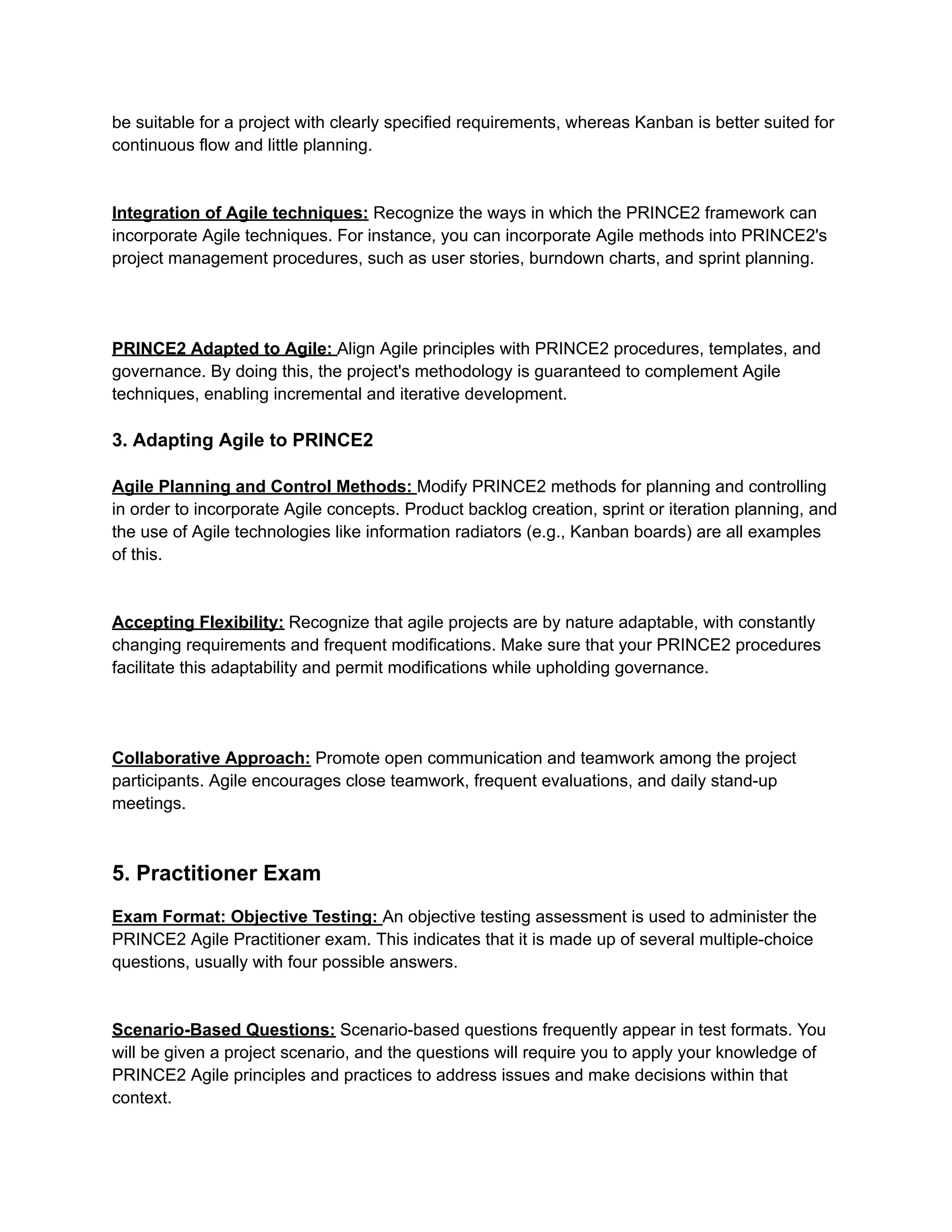 be suitable for a project with clearly specified requirements, whereas Kanban is better suited for
continuous flow and little planning.
Integration of Agile techniques: Recognize the ways in which the PRINCE2 framework can
incorporate Agile techniques. For instance, you can incorporate Agile methods into PRINCE2's
project management procedures, such as user stories, burndown charts, and sprint planning.
PRINCE2 Adapted to Agile: Align Agile principles with PRINCE2 procedures, templates, and
governance. By doing this, the project's methodology is guaranteed to complement Agile
techniques, enabling incremental and iterative development.
3. Adapting Agile to PRINCE2
Agile Planning and Control Methods: Modify PRINCE2 methods for planning and controlling
in order to incorporate Agile concepts. Product backlog creation, sprint or iteration planning, and
the use of Agile technologies like information radiators (e.g., Kanban boards) are all examples
of this.
Accepting Flexibility: Recognize that agile projects are by nature adaptable, with constantly
changing requirements and frequent modifications. Make sure that your PRINCE2 procedures
facilitate this adaptability and permit modifications while upholding governance.
Collaborative Approach: Promote open communication and teamwork among the project
participants. Agile encourages close teamwork, frequent evaluations, and daily stand-up
meetings.
5. Practitioner Exam
Exam Format: Objective Testing: An objective testing assessment is used to administer the
PRINCE2 Agile Practitioner exam. This indicates that it is made up of several multiple-choice
questions, usually with four possible answers.
Scenario-Based Questions: Scenario-based questions frequently appear in test formats. You
will be given a project scenario, and the questions will require you to apply your knowledge of
PRINCE2 Agile principles and practices to address issues and make decisions within that
context.
 