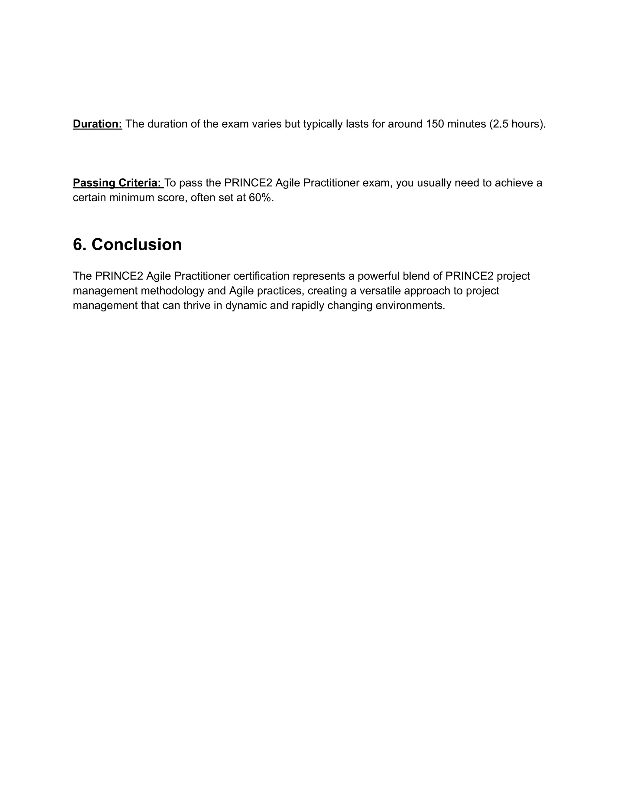 Duration: The duration of the exam varies but typically lasts for around 150 minutes (2.5 hours).
Passing Criteria: To pass the PRINCE2 Agile Practitioner exam, you usually need to achieve a
certain minimum score, often set at 60%.
6. Conclusion
The PRINCE2 Agile Practitioner certification represents a powerful blend of PRINCE2 project
management methodology and Agile practices, creating a versatile approach to project
management that can thrive in dynamic and rapidly changing environments.
 