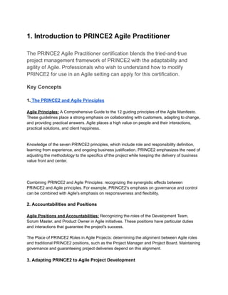 1. Introduction to PRINCE2 Agile Practitioner
The PRINCE2 Agile Practitioner certification blends the tried-and-true
project management framework of PRINCE2 with the adaptability and
agility of Agile. Professionals who wish to understand how to modify
PRINCE2 for use in an Agile setting can apply for this certification.
Key Concepts
1. The PRINCE2 and Agile Principles
Agile Principles: A Comprehensive Guide to the 12 guiding principles of the Agile Manifesto.
These guidelines place a strong emphasis on collaborating with customers, adapting to change,
and providing practical answers. Agile places a high value on people and their interactions,
practical solutions, and client happiness.
Knowledge of the seven PRINCE2 principles, which include role and responsibility definition,
learning from experience, and ongoing business justification. PRINCE2 emphasizes the need of
adjusting the methodology to the specifics of the project while keeping the delivery of business
value front and center.
Combining PRINCE2 and Agile Principles: recognizing the synergistic effects between
PRINCE2 and Agile principles. For example, PRINCE2's emphasis on governance and control
can be combined with Agile's emphasis on responsiveness and flexibility.
2. Accountabilities and Positions
Agile Positions and Accountabilities: Recognizing the roles of the Development Team,
Scrum Master, and Product Owner in Agile initiatives. These positions have particular duties
and interactions that guarantee the project's success.
The Place of PRINCE2 Roles in Agile Projects: determining the alignment between Agile roles
and traditional PRINCE2 positions, such as the Project Manager and Project Board. Maintaining
governance and guaranteeing project deliveries depend on this alignment.
3. Adapting PRINCE2 to Agile Project Development
 