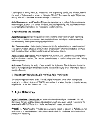 Learning how to modify PRINCE2 procedures, such as planning, control, and initiation, to meet
the needs of Agile projects is known as "Adapting PRINCE2 Processes for Agile." This entails
placing a focus on teamwork and streamlining documentation.
Agile Requirements and Planning: This section explains how to include Agile requirements
methodologies, such as user stories and epics, into project planning. The project should make
use of agile planning methods like release and iteration planning.
4. Agile Methods and Attitudes
Agile Workstyles: Using techniques like incremental and iterative delivery, self-organizing
teams, and continuous improvement. With the help of these techniques, projects may offer
value frequently and adjust to changing requirements.
Rich Communication: Understanding how crucial it is for Agile initiatives to have honest and
open communication. Effective communication is facilitated by information radiators and Agile
tools like as burndown and burnup charts, as well as Kanban boards.
Agile and Lean approaches: Knowledge of Scrum, Kanban, and Lean thinking, among other
Agile and Lean approaches. You can use these strategies as needed to improve project delivery
and management.
Agilometer: Evaluating the agility of a project with the Agilometer. The Agilometer directs the
team in making the required modifications and assists in identifying areas where Agile methods
can be enhanced.
5. Integrating PRINCE2 and Agile PRINCE2 Agile Framework:
Understanding the elements of the PRINCE2 Agile framework, which offers an organized
strategy for combining Agile and PRINCE2 approaches. It provides direction on how to oversee
projects that call for both freedom and control.
3. Agile Behaviors
Agile Frameworks & Techniques: An explanation of the many Agile frameworks, such as
Scrum and Kanban, and how to select the best framework for a given project. recognizing the
ways in which PRINCE2 practices can be combined with various frameworks.
PRINCE2 for Agile: Adapting PRINCE2 procedures and models to conform to Agile tenets. For
Agile projects to be managed successfully inside the PRINCE2 framework, this customization
procedure is necessary.
 
