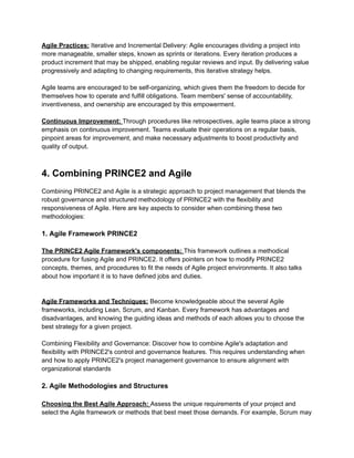 Agile Practices: Iterative and Incremental Delivery: Agile encourages dividing a project into
more manageable, smaller steps, known as sprints or iterations. Every iteration produces a
product increment that may be shipped, enabling regular reviews and input. By delivering value
progressively and adapting to changing requirements, this iterative strategy helps.
Agile teams are encouraged to be self-organizing, which gives them the freedom to decide for
themselves how to operate and fulfill obligations. Team members' sense of accountability,
inventiveness, and ownership are encouraged by this empowerment.
Continuous Improvement: Through procedures like retrospectives, agile teams place a strong
emphasis on continuous improvement. Teams evaluate their operations on a regular basis,
pinpoint areas for improvement, and make necessary adjustments to boost productivity and
quality of output.
4. Combining PRINCE2 and Agile
Combining PRINCE2 and Agile is a strategic approach to project management that blends the
robust governance and structured methodology of PRINCE2 with the flexibility and
responsiveness of Agile. Here are key aspects to consider when combining these two
methodologies:
1. Agile Framework PRINCE2
The PRINCE2 Agile Framework's components: This framework outlines a methodical
procedure for fusing Agile and PRINCE2. It offers pointers on how to modify PRINCE2
concepts, themes, and procedures to fit the needs of Agile project environments. It also talks
about how important it is to have defined jobs and duties.
Agile Frameworks and Techniques: Become knowledgeable about the several Agile
frameworks, including Lean, Scrum, and Kanban. Every framework has advantages and
disadvantages, and knowing the guiding ideas and methods of each allows you to choose the
best strategy for a given project.
Combining Flexibility and Governance: Discover how to combine Agile's adaptation and
flexibility with PRINCE2's control and governance features. This requires understanding when
and how to apply PRINCE2's project management governance to ensure alignment with
organizational standards
2. Agile Methodologies and Structures
Choosing the Best Agile Approach: Assess the unique requirements of your project and
select the Agile framework or methods that best meet those demands. For example, Scrum may
 