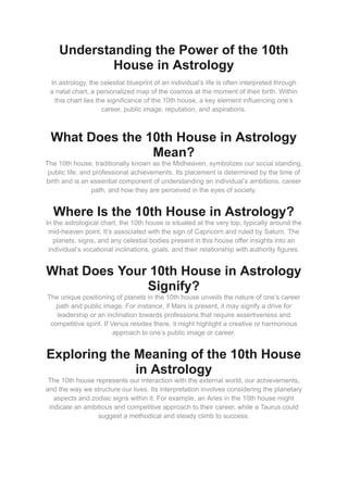 Understanding the Power of the 10th
House in Astrology
In astrology, the celestial blueprint of an individual’s life is often interpreted through
a natal chart, a personalized map of the cosmos at the moment of their birth. Within
this chart lies the significance of the 10th house, a key element influencing one’s
career, public image, reputation, and aspirations.
What Does the 10th House in Astrology
Mean?
The 10th house, traditionally known as the Midheaven, symbolizes our social standing,
public life, and professional achievements. Its placement is determined by the time of
birth and is an essential component of understanding an individual’s ambitions, career
path, and how they are perceived in the eyes of society.
Where Is the 10th House in Astrology?
In the astrological chart, the 10th house is situated at the very top, typically around the
mid-heaven point. It’s associated with the sign of Capricorn and ruled by Saturn. The
planets, signs, and any celestial bodies present in this house offer insights into an
individual’s vocational inclinations, goals, and their relationship with authority figures.
What Does Your 10th House in Astrology
Signify?
The unique positioning of planets in the 10th house unveils the nature of one’s career
path and public image. For instance, if Mars is present, it may signify a drive for
leadership or an inclination towards professions that require assertiveness and
competitive spirit. If Venus resides there, it might highlight a creative or harmonious
approach to one’s public image or career.
Exploring the Meaning of the 10th House
in Astrology
The 10th house represents our interaction with the external world, our achievements,
and the way we structure our lives. Its interpretation involves considering the planetary
aspects and zodiac signs within it. For example, an Aries in the 10th house might
indicate an ambitious and competitive approach to their career, while a Taurus could
suggest a methodical and steady climb to success.
 