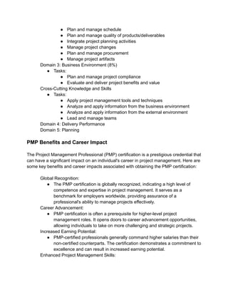 ● Plan and manage schedule
● Plan and manage quality of products/deliverables
● Integrate project planning activities
● Manage project changes
● Plan and manage procurement
● Manage project artifacts
​ Domain 3: Business Environment (8%)
● Tasks:
● Plan and manage project compliance
● Evaluate and deliver project benefits and value
​ Cross-Cutting Knowledge and Skills
● Tasks:
● Apply project management tools and techniques
● Analyze and apply information from the business environment
● Analyze and apply information from the external environment
● Lead and manage teams
​ Domain 4: Delivery Performance
​ Domain 5: Planning
PMP Benefits and Career Impact
The Project Management Professional (PMP) certification is a prestigious credential that
can have a significant impact on an individual's career in project management. Here are
some key benefits and career impacts associated with obtaining the PMP certification:
​ Global Recognition:
● The PMP certification is globally recognized, indicating a high level of
competence and expertise in project management. It serves as a
benchmark for employers worldwide, providing assurance of a
professional's ability to manage projects effectively.
​ Career Advancement:
● PMP certification is often a prerequisite for higher-level project
management roles. It opens doors to career advancement opportunities,
allowing individuals to take on more challenging and strategic projects.
​ Increased Earning Potential:
● PMP-certified professionals generally command higher salaries than their
non-certified counterparts. The certification demonstrates a commitment to
excellence and can result in increased earning potential.
​ Enhanced Project Management Skills:
 