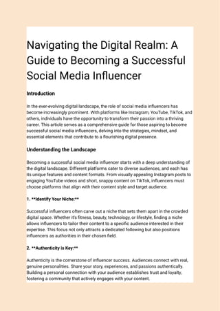 Navigating the Digital Realm: A
Guide to Becoming a Successful
Social Media Influencer
Introduction
In the ever-evolving digital landscape, the role of social media influencers has
become increasingly prominent. With platforms like Instagram, YouTube, TikTok, and
others, individuals have the opportunity to transform their passion into a thriving
career. This article serves as a comprehensive guide for those aspiring to become
successful social media influencers, delving into the strategies, mindset, and
essential elements that contribute to a flourishing digital presence.
Understanding the Landscape
Becoming a successful social media influencer starts with a deep understanding of
the digital landscape. Different platforms cater to diverse audiences, and each has
its unique features and content formats. From visually appealing Instagram posts to
engaging YouTube videos and short, snappy content on TikTok, influencers must
choose platforms that align with their content style and target audience.
1. **Identify Your Niche:**
Successful influencers often carve out a niche that sets them apart in the crowded
digital space. Whether it's fitness, beauty, technology, or lifestyle, finding a niche
allows influencers to tailor their content to a specific audience interested in their
expertise. This focus not only attracts a dedicated following but also positions
influencers as authorities in their chosen field.
2. **Authenticity is Key:**
Authenticity is the cornerstone of influencer success. Audiences connect with real,
genuine personalities. Share your story, experiences, and passions authentically.
Building a personal connection with your audience establishes trust and loyalty,
fostering a community that actively engages with your content.
 