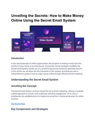 Unveiling the Secrets: How to Make Money
Online Using the Secret Email System
Introduction
In the vast landscape of online opportunities, the prospect of making money from the
comfort of your home is an enticing one. Among the myriad strategies available, the
Secret Email System stands out as a powerful and proven method to generate income.
In this article, we will delve into the intricacies of this system, providing you with a
comprehensive guide on how to make money online through effective email marketing.
Understanding the Secret Email System
Unveiling the Concept
The Secret Email System revolves around the art of email marketing, utilizing a carefully
crafted approach to connect with audiences and drive engagement. At its core, it
emphasizes the establishment of a responsive email list, a fundamental asset for online
success.
Get Access Now:
Key Components and Strategies
 