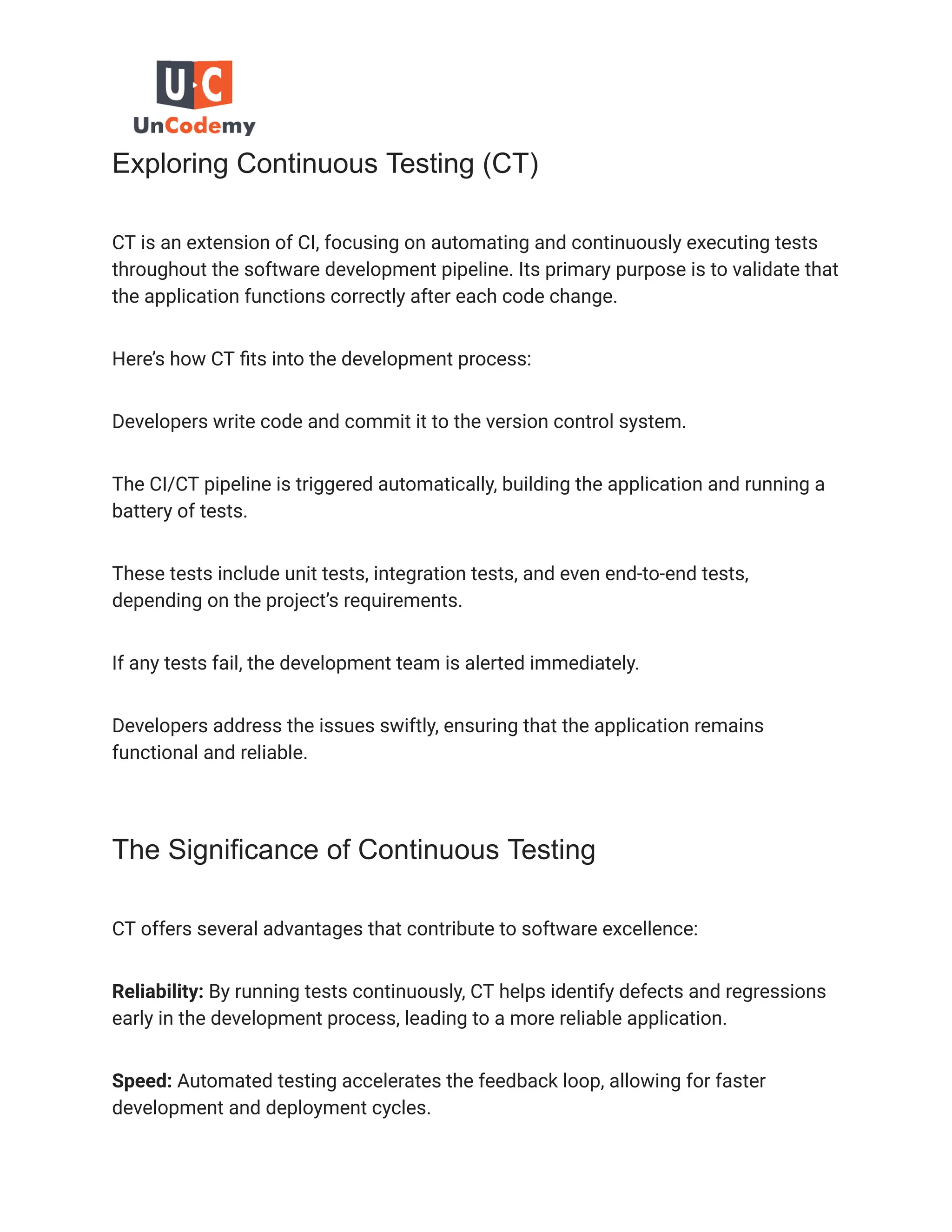 Exploring Continuous Testing (CT)
CT is an extension of CI, focusing on automating and continuously executing tests
throughout the software development pipeline. Its primary purpose is to validate that
the application functions correctly after each code change.
Here’s how CT fits into the development process:
Developers write code and commit it to the version control system.
The CI/CT pipeline is triggered automatically, building the application and running a
battery of tests.
These tests include unit tests, integration tests, and even end-to-end tests,
depending on the project’s requirements.
If any tests fail, the development team is alerted immediately.
Developers address the issues swiftly, ensuring that the application remains
functional and reliable.
The Significance of Continuous Testing
CT offers several advantages that contribute to software excellence:
Reliability: By running tests continuously, CT helps identify defects and regressions
early in the development process, leading to a more reliable application.
Speed: Automated testing accelerates the feedback loop, allowing for faster
development and deployment cycles.
 
