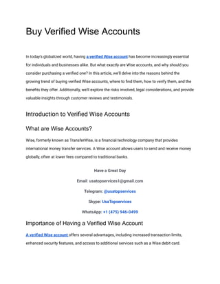 Buy Verified Wise Accounts
In today's globalized world, having a verified Wise account has become increasingly essential
for individuals and businesses alike. But what exactly are Wise accounts, and why should you
consider purchasing a verified one? In this article, we'll delve into the reasons behind the
growing trend of buying verified Wise accounts, where to find them, how to verify them, and the
benefits they offer. Additionally, we'll explore the risks involved, legal considerations, and provide
valuable insights through customer reviews and testimonials.
Introduction to Verified Wise Accounts
What are Wise Accounts?
Wise, formerly known as TransferWise, is a financial technology company that provides
international money transfer services. A Wise account allows users to send and receive money
globally, often at lower fees compared to traditional banks.
Have a Great Day
Email: usatopservices1@gmail.com
Telegram: @usatopservices
Skype: UsaTopservices
WhatsApp: +1 (475) 946-0499
Importance of Having a Verified Wise Account
A verified Wise account offers several advantages, including increased transaction limits,
enhanced security features, and access to additional services such as a Wise debit card.
 