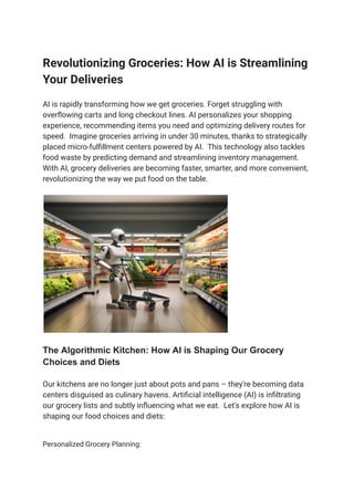 Revolutionizing Groceries: How AI is Streamlining
Your Deliveries
AI is rapidly transforming how we get groceries. Forget struggling with
overflowing carts and long checkout lines. AI personalizes your shopping
experience, recommending items you need and optimizing delivery routes for
speed. Imagine groceries arriving in under 30 minutes, thanks to strategically
placed micro-fulfillment centers powered by AI. This technology also tackles
food waste by predicting demand and streamlining inventory management.
With AI, grocery deliveries are becoming faster, smarter, and more convenient,
revolutionizing the way we put food on the table.
The Algorithmic Kitchen: How AI is Shaping Our Grocery
Choices and Diets
Our kitchens are no longer just about pots and pans – they're becoming data
centers disguised as culinary havens. Artificial intelligence (AI) is infiltrating
our grocery lists and subtly influencing what we eat. Let's explore how AI is
shaping our food choices and diets:
Personalized Grocery Planning:
 