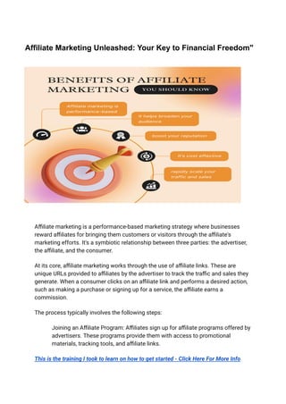 Affiliate Marketing Unleashed: Your Key to Financial Freedom"
Affiliate marketing is a performance-based marketing strategy where businesses
reward affiliates for bringing them customers or visitors through the affiliate's
marketing efforts. It's a symbiotic relationship between three parties: the advertiser,
the affiliate, and the consumer.
At its core, affiliate marketing works through the use of affiliate links. These are
unique URLs provided to affiliates by the advertiser to track the traffic and sales they
generate. When a consumer clicks on an affiliate link and performs a desired action,
such as making a purchase or signing up for a service, the affiliate earns a
commission.
The process typically involves the following steps:
​ Joining an Affiliate Program: Affiliates sign up for affiliate programs offered by
advertisers. These programs provide them with access to promotional
materials, tracking tools, and affiliate links.
This is the training I took to learn on how to get started - Click Here For More Info
 