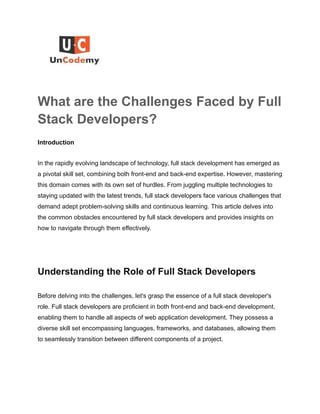 What are the Challenges Faced by Full
Stack Developers?
Introduction
In the rapidly evolving landscape of technology, full stack development has emerged as
a pivotal skill set, combining both front-end and back-end expertise. However, mastering
this domain comes with its own set of hurdles. From juggling multiple technologies to
staying updated with the latest trends, full stack developers face various challenges that
demand adept problem-solving skills and continuous learning. This article delves into
the common obstacles encountered by full stack developers and provides insights on
how to navigate through them effectively.
Understanding the Role of Full Stack Developers
Before delving into the challenges, let's grasp the essence of a full stack developer's
role. Full stack developers are proficient in both front-end and back-end development,
enabling them to handle all aspects of web application development. They possess a
diverse skill set encompassing languages, frameworks, and databases, allowing them
to seamlessly transition between different components of a project.
 