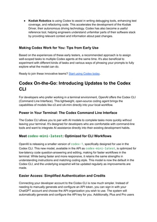 ●​ Kodiak Robotics is using Codex to assist in writing debugging tools, enhancing test
coverage, and refactoring code. This accelerates the development of the Kodiak
Driver, their autonomous driving technology. Codex has also become a useful
reference tool, helping engineers understand unfamiliar parts of their software stack
by providing relevant context and information about past changes.​
Making Codex Work for You: Tips from Early Use
Based on the experiences of these early testers, a recommended approach is to assign
well-scoped tasks to multiple Codex agents at the same time. It's also beneficial to
experiment with different kinds of tasks and various ways of phrasing your prompts to fully
explore what the model can do.
Ready to join these innovative teams? Start using Codex today.
Codex On-the-Go: Introducing Updates to the Codex
CLI
For developers who prefer working in a terminal environment, OpenAI offers the Codex CLI
(Command Line Interface). This lightweight, open-source coding agent brings the
capabilities of models like o3 and o4-mini directly into your local workflow.
Power in Your Terminal: The Codex Command Line Interface
The Codex CLI allows you to pair with AI models to complete tasks more quickly without
leaving your terminal. It's designed for developers who are comfortable with command-line
tools and want to integrate AI assistance directly into their existing development habits.
Meet codex-mini-latest: Optimized for CLI Workflows
OpenAI is releasing a smaller version of codex-1, specifically designed for use in the
Codex CLI. This new model, available in the API as codex-mini-latest, is optimized for
low-latency code question-answering and editing, making for faster workflows in the
terminal. While being faster and more responsive, it retains the same strengths in
understanding instructions and matching coding style. This model is now the default in the
Codex CLI, and the underlying snapshot will be updated regularly as improvements are
made.
Easier Access: Simplified Authentication and Credits
Connecting your developer account to the Codex CLI is now much simpler. Instead of
needing to manually generate and configure an API token, you can sign in with your
ChatGPT account and choose the API organization you wish to use. The system will
automatically generate and configure the API key for you. Additionally, Plus and Pro users
 