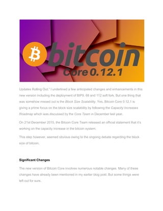  
 
Updates Rolling Out,” I underlined a few anticipated changes and enhancements in this 
new version including the deployment of BIP9, 68 and 112 soft fork. But one thing that 
was somehow missed out is the ​Block Size​ ​Scalability​. Yes, Bitcoin Core 0.12.1 is 
giving a prime focus on the block size scalability by following the ​Capacity​ ​Increases 
Roadmap ​which was discussed by the ​Core​ ​Team​ in December last year. 
On 21st December 2015, the Bitcoin Core Team released an official statement that it’s 
working on the capacity increase in the bitcoin system.   
This step however, seemed obvious owing to the ongoing debate regarding the block 
size of bitcoin. 
  
Significant Changes 
The new version of Bitcoin Core involves numerous notable changes. Many of these 
changes have already been mentioned in my earlier blog post. But some things were 
left out for sure. 
 