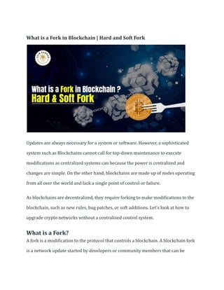 What is a Fork in Blockchain | Hard and Soft Fork
Updates are always necessary for a system or software. However, a sophisticated
system such as Blockchains cannot call for top-down maintenance to execute
modifications as centralized systems can because the power is centralized and
changes are simple. On the other hand, blockchains are made up of nodes operating
from all over the world and lack a single point of control or failure.
As blockchains are decentralized, they require forking to make modifications to the
blockchain, such as new rules, bug patches, or soft additions. Let’s look at how to
upgrade crypto networks without a centralized control system.
What is a Fork?
A fork is a modification to the protocol that controls a blockchain. A blockchain fork
is a network update started by developers or community members that can be
 